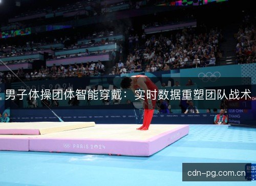 男子体操团体智能穿戴:实时数据重塑团队战术 男子体操团体智能穿戴:实时数据重塑团队战术