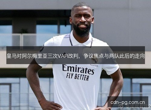 皇马对阿尔梅里亚三次VAR改判，争议焦点与两队此后的走向